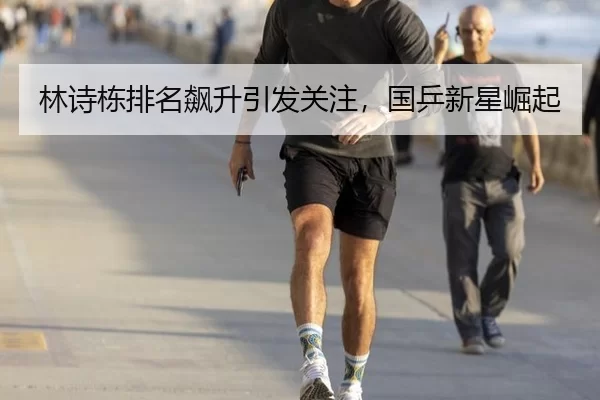 林诗栋排名飙升引发关注，国乒新星崛起